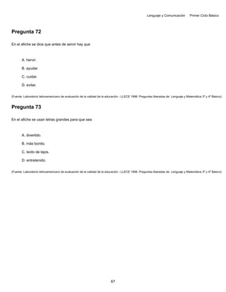 Lenguaje y Comunicación Primer Ciclo Básico
Pregunta 72
En el afiche se dice que antes de servir hay que
A. hervir.
B. ayudar.
C. cuidar.
D. evitar.
(Fuente: Laboratorio latinoamericano de evaluación de la calidad de la educación - LLECE 1998. Preguntas liberadas de Lenguaje y Matemática 3º y 4º Básico)
Pregunta 73
En el afiche se usan letras grandes para que sea
A. divertido.
B. más bonito.
C. leído de lejos.
D. entretenido.
(Fuente: Laboratorio latinoamericano de evaluación de la calidad de la educación - LLECE 1998. Preguntas liberadas de Lenguaje y Matemática 3º y 4º Básico)
67
 