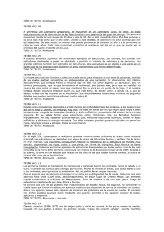 TIPO DE TEXTO: Sintetizante
TEXTO NRO. 08
A diferencia del calendario gregoriano, el musulmán es un calendario lunar, es decir, se basa
exclusivamente en la observación de las fases lunares como referencia del paso del tiempo. El calendario
musulmán consta de seis meses de 29 días y seis de 30. Así, el año musulmán tiene 354 días en total, y
es once días más corto que el año solar. Debido a este desfase, el calendario no está acompasado con
las estaciones. De este modo, un mismo mes puede pertenecer al invierno un año y a la primavera al
cabo de unos años. Cada mes musulmán comienza al atardecer del día en el que se puede ver el
principio del cuarto creciente de la Luna.
TIPO DE TEXTO: Analizante
TEXTO NRO. 09
A nuestro alrededor podemos ver numerosos ejemplos de estructuras; por ejemplo, los puentes son
estructuras destinadas a pasar un obstáculo y permitir el tránsito de vehículos y de personas. Los
grandes edificios también son ejemplos de estructuras. Una estructura es un objeto o una parte de un
objeto que se ha diseñado para sostener un peso manteniendo una forma determinada.
TIPO DE TEXTO: Sintetizante
TEXTO NRO. 10
Un simple recorrido en ómnibus o colectivo puede servir para observar a una serie de personas, muchas
de las cuales podrían convertirse en protagonistas de una narración. Si observamos con interés,
descubriremos que sentado frente a nosotros hay no sólo “un señor leyendo un periódico”, sino un
hombre preocupado, que arruga firmemente el entrecejo, que parece leer, pero que en realidad no
mueve los ojos sobre el papel, sino que mantiene fija la vista en un punto de la hoja. Y si nuestra
fantasía decide entonces imaginar quién es, qué vida tiene, de dónde viene, a dónde va, a qué se
dedica, cuáles son las razones de su tribulación, nos encontraremos observando multitud de pequeños
detalles que pueden permitirnos adivinar mucho sobre él.
TIPO DE TEXTO: Analizante
TEXTO NRO. 11
Existen unos ecosistemas especiales a 2,600 metros de profundidad bajo los océanos, a los cuales la luz
del sol no llega y, donde, sin embargo, hay vida. Se trata de zonas por las que fluye agua negra a altas
temperaturas, cargada de minerales disueltos y ácido sulfhídrico, proveniente del interior de la corteza
oceánica. En su salida forma unas estructuras como chimeneas. Son los llamados húmeros
hidrotermales. Allí hay bacterias quimiosintéticas que, mediante reacciones químicas, oxidan el ácido
sulfhídrico y obtienen la energía necesaria. Con ellas conviven grandes gusanos tubícolas con penachos
rojos, cangrejos ciegos y almejas, todos de color blanco.
TIPO DE TEXTO: Analizante
TEXTO NRO. 12
En el siglo XIX, comenzaron a realizarse grandes construcciones utilizando el acero como material
principal. Las estructuras se realizaban con vigas de acero de diferentes formas y perfiles. Por lo tanto,
no eran macizas. Los ingenieros consiguieron mejorar la resistencia de la estructura de manera muy
sencilla: disponiendo las vigas, todas o una parte, en forma de triángulos. Esta técnica se llama
triangulación. Podemos encontrar ejemplos de estructuras trianguladas por todas partes. Uno de los más
conocidos es la Torre Eiffel de París, construida con motivo de la Exposición Universal de 1889. Gracias a
su diseño, la torre es tan estable que incluso en los días en los que soplan fuertes vientos, la punta se
mueve sólo unos pocos centímetros.
TIPO DE TEXTO: Alternante - centrado
TEXTO NRO. 13
Los primeros medios de transporte de mercancías y personas fueron los animales, como el caballo y el
buey, y también las canoas para navegar por los ríos. Pronto se inventó el trineo, que podía atarse a uno
o dos animales, para que estos lo arrastraran. Así, se podían llevar cargas mayores.
Pero el invento que revolucionó el transporte terrestre en la Antigüedad fue la rueda. Sabemos que esta
apareció hace unos 5,500 años, aproximadamente, en algún lugar de Oriente Medio. Las primeras
ruedas comenzaron a utilizarse en Mesopotamia. Eran de madera y de una sola pieza. Luego se
extendieron rápidamente por Asia, África y Europa.
Es curioso que uno de los pueblos más evolucionados de aquella época, los egipcios, no conocieran la
rueda hasta que fueron invadidos por ejércitos asiáticos que disponían de carros de combate con ruedas.
Antes, los egipcios habían sido capaces de construir las pirámides sin la ayuda de ruedas. El contacto
con dichos pueblos (aunque fuera mediante una guerra) permitió a los egipcios conocer la rueda,
aplicarlas y mejorarla.
TIPO DE TEXTO: Alternante - centrado
TEXTO NRO. 14
Clarece Lispector (1926-1977) era de origen judío y nació en Ucrania. A los pocos meses de nacida,
trasladó con sus padres a Brasil. Su primera novela, “Cerca del corazón salvaje” –escrita mientras

 
