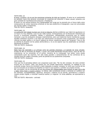 TEXTO NRO. 22
El amor, el temor y la ira son las emociones primarias de todo ser humano . El amor es un sentimiento
de adhesión hacia otra persona, provocado en ocasiones por atracción o deseo sexual; presenta una
gran variedad de manifestaciones psíquicas y fisiológicas.
El temor es una actitud emotiva muy desagradable que surge por la previsión de un futuro daño como
consecuencia de varias reacciones emotivas en las que predomina el desagrado y que son provocadas
por injurias reales o imaginarias.
TIPO DE TEXTO: Analizante
TEXTO NRO. 23
La sustitución del trabajo humano por el de la máquina plantea problemas que habrá de agudizarse en
un futuro no muy distante y que no son nada nuevos. Comenzaremos con la Revolución Industrial que
arruinó a numerosos artesanos, hábiles e industriosos, inflingiéndoles privaciones que no habían
merecido y que les produjeron amargos resentimientos, pero sus trastornos fueron transitorios ya que
aquellos artesanos murieron y los hijos que sobrevivieron se buscaron otras ocupaciones. Las víctimas
carecían de poder político y no fueron capaces de ofrecer resistencia alguna del “progreso”. Hoy en día
es distinta la situación de los países democráticos y no es de esperar que los asalariados se sometan
dócilmente al hambre.
TIPO DE TEXTO: Analizante
TEXTO NRO. 24
Nada hace tan estimable a un príncipe como las grandes empresas y el ejemplo de raras virtudes.
Prueba de ello es Fernando de Aragón, a quien casi puede llamársele Príncipe Nuevo, pues de Rey sin
importancia, se ha convertido en el primer monarca de la cristiandad. Sus obras, como puede
comprobarlo quien las examine, han sido todas grandes y extraordinarias. En los comienzos de su
reinado tomó por asalto a Granada, punto de partida de sus posteriores conquistas.
TIPO DE TEXTO: Analizante
TEXTO NRO. 25
Creo que fue el periodista italiano Leo Longanessi quien dijo: “No me den consejos. Sé cómo cometer
errores por mí mismo”. Ésta, que parece ser una simple observación ingeniosa, en realidad es una
profunda verdad. Nunca he conocido a nadie dispuesto a aceptar consejos, en tanto que muchos de los
que he conocido (si no todos) se empeñan en hacer lo que quieren y cometer sus propios errores.
Así, a la postre, me he convencido de que los errores son indispensables para conocer el valor de la vida
y saber cómo tratar a nuestro prójimo. En efecto, sólo cometiendo errores y entrando en conflicto con
los intereses, susceptibilidades, egoísmos, derechos y deberes de los demás, aprendemos a moderar
nuestro propio orgullo, a controlar nuestros sueños y a negociar. En otras palabras, así aprendemos a
vivir.
TIPO DE TEXTO: Alternante - centrado

 