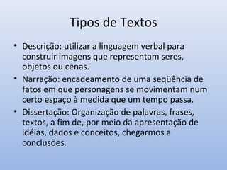 Tipos de Textos
• Descrição: utilizar a linguagem verbal para
  construir imagens que representam seres,
  objetos ou cenas.
• Narração: encadeamento de uma seqüência de
  fatos em que personagens se movimentam num
  certo espaço à medida que um tempo passa.
• Dissertação: Organização de palavras, frases,
  textos, a fim de, por meio da apresentação de
  idéias, dados e conceitos, chegarmos a
  conclusões.
 