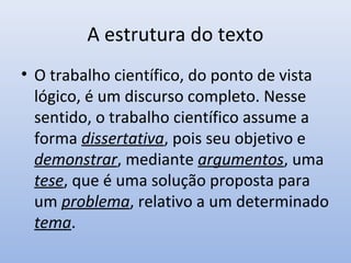 A estrutura do texto
• O trabalho científico, do ponto de vista
  lógico, é um discurso completo. Nesse
  sentido, o trabalho científico assume a
  forma dissertativa, pois seu objetivo e
  demonstrar, mediante argumentos, uma
  tese, que é uma solução proposta para
  um problema, relativo a um determinado
  tema.
 