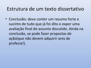 Estrutura de um texto dissertativo
• Conclusão: deve conter um resumo forte e
  sucinto de tudo que já foi dito e expor uma
  avaliação final do assunto discutido. Ainda na
  conclusão, se pode fazer propostas de
  ação(que não devem adquirir ares de
  profecia!).
 