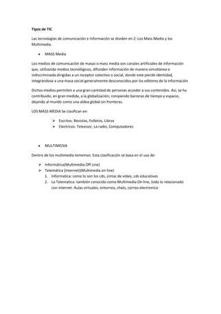 Tipos de TIC

Las tecnologías de comunicación e información se dividen en 2: Los Mass Media y los
Multimedia.

       MASS Media

Los medios de comunicación de masas o mass media son canales artificiales de información
que, utilizando medios tecnológicos, difunden información de manera simultánea e
indiscriminada dirigidas a un receptor colectivo o social, donde este pierde identidad,
integrándose a una masa social generalmente desconocidos por los editores de la información

Dichos medios permiten a una gran cantidad de personas acceder a sus contenidos. Así, se ha
contribuido, en gran medida, a la globalización; rompiendo barreras de tiempo y espacio,
dejando al mundo como una aldea global sin fronteras.

LOS MASS MEDIA Se clasifican en:

                Escritos: Revistas, Folletos, Libros
                Electricos: Televisor, La radio, Computadores



       MULTIMEDIA

Dentro de los multimedia tememos: Esta clasificación se basa en el uso de:

    Informática(Multimedia Off Line)
    Telemática (Internet)(Multimedia on line)
     1. Informatica: como lo son los cds, cintas de video, cds educativos
     2. La Telematica: también conocido como Multimedia On line, todo lo relacionado
         con internet: Aulas virtuales, entornos, chats, correo electronico
 