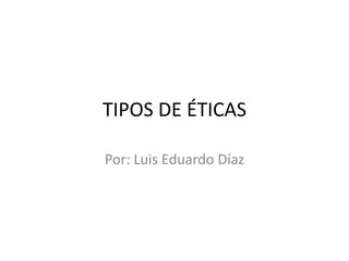 TIPOS DE ÉTICAS
Por: Luis Eduardo Díaz
 
