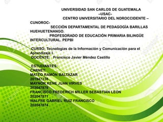 UNIVERSIDAD SAN CARLOS DE GUATEMALA
–USAC-
CENTRO UNIVERSITARIO DEL NOROCCIDENTE –
CUNOROC-
SECCIÓN DEPARTAMENTAL DE PEDAGOGÍA BARILLAS
HUEHUETENANGO.
PROFESORADO DE EDUCACIÓN PRIMARIA BILINGÜE
INTERCULTURAL. PEPBI
CURSO: Tecnologías de la Información y Comunicación para el
Aprendizaje I
DOCENTE: Francisco Javier Méndez Castillo
ESTUDIANTES:
CARNET:
MATEO RAMÓN BALTAZAR
201947238
MAYNOR RENE JUAN VIRVES
202047879
FRANCISCO FREDERICH MILLER SEBASTIAN LEON
202047871
WALFRE GABRIEL RUIZ FRANCISCO
202047874
 