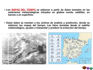 Mapas del tiempo. Mapas de predicciónLos MAPAS DEL TIEMPO se elaboran a partir de datos tomados en las
estaciones meteorológicas situados en globos sonda, satélites, en
barcos o en superficie.
•
Estos datos se mandan a los centros de análisis y predicción, donde se
elaboran los mapas del tiempo. Las fotos tomadas desde el satélite
meteorológico, ayudan a interpretar y predecir la evolución del tiempo.
•
 