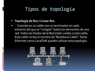 Tipos de topología
 Topología de Bus / Linear Bus
 Consiste en un cable con un terminador en cada
extremo del que se "cuelgan" todos los elementos de una
red.Todos los Nodos de la Red están unidos a este cable.
Este cable recibe el nombre de "Backbone Cable".Tanto
Ethernet como LocalTalk pueden utilizar esta topología.
 