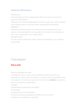  HYPERLINK quot;
http://awiwitopologias.blogspot.com/2010/03/tipos-de-topologias.htmlquot;
 TIPOS DE TOPOLOGIAS <br />IntroduccionUna topología de red es la disposición física en la que se conecta un grupo de ordenadoresAblaremos de 4 tipos de topologías de red las cuales son: anillo, telaraña, bus y estrella cada una de ellas tienen características diferentesPORQUE ?Elegimos este tema porque nos parece de gran importancia por que gracias a las topologías de red se pueden comunicar de una empresa a otro u de un ordenador a otro rápidamente.DELIMITACIONEn este ensayo hablaremos sobre 4 tipos de topologías y sus ventajas y desventajas.TopologiasRed en anilloRed con topología de anilloTopología de red en la que cada computadora está conectada a la siguiente y la última está conectada a la primera. Cada computadora tiene un receptor y un transmisor que hace la función de repetidor, pasando la señal a la siguiente computadora.VentajasSimplicidad de arquitectura. Facilidad.DesventajasLongitudes de canales limitadas.El canal usualmente degradará a medida que la red crece.Lentitud en la transferencia de datos.Red en árbolRed en topología de árbolTopología de red en la que los nodos están colocados en forma de árbol. Desde una visión topológica, la conexión en árbol es parecida a una serie de redes en estrella interconectadas salvo en que no tiene un nodo central. En cambio, tiene un nodo de enlace troncal, generalmente ocupado por un hub o switch, desde el que se ramifican los demás nodos. Es una variación de la red en bus, la falla de un nodo no implica interrupción en las comunicaciones. Se comparte el mismo canal de comunicaciones.La topología en árbol puede verse como una combinación de varias topologías en estrella.Ventajas de Topologia de Arbol• El Hub central al retransmitir las señales amplifica la potencia e incrementa la distancia a la que puede viajar la señal.• Permite conectar mas dispositivos.• Permite priorizar las comunicaciones de distintas computadoras.• Se permite conectar más dispositivos gracias a la inclusión de concentradores secundarios.• Permite priorizar y aislar las comunicaciones de distintas computadoras.• Cableado punto a punto para segmentos individuales.• Soportado por multitud de vendedores de software y de hardware.Desventajas de Topologia de Arbol• Se requiere más cable.• La medida de cada segmento viene determinada por el tipo de cable utilizado.• Si se viene abajo el segmento principal todo el segmento se viene abajo con él.• Es más difícil su configuración.Red en busRed en topología de bus.Red cuya topología se caracteriza por tener un único canal de comunicaciones (denominado bus, troncal o backbone) al cual se conectan los diferentes dispositivos. De esta forma todos los dispositivos comparten el mismo canal para comunicarse entre sí.´VentajasFacilidad de implementación y crecimiento.Simplicidad en la arquitectura.DesventajasLongitudes de canal limitadas.Un problema en el canal usualmente degrada toda la red.El desempeño se disminuye a medida que la red crece.El canal requiere ser correctamente cerrado (caminos cerrados).Altas pérdidas en la transmisión debido a colisiones entre mensajes.Es una red que ocupa mucho espacio.<br />Red en estrellaRed en topología de estrella.Una red en estrella es una red en la cual las estaciones están conectadas directamente a un punto central y todas las comunicaciones se han de hacer necesariamente a través de éste.Dado su transmisión, una red en estrella activa tiene un nodo central activo que normalmente tiene los medios para prevenir problemas relacionados con el eco.Se utiliza sobre todo para redes locales.VentajasSi una PC se desconecta o se rompe el cable solo queda fuera de la red esa PC.Fácil de agregar, reconfigurar arquitectura PC.Fácil de prevenir daños o conflictos.Permite que todos los nodos se comuniquen entre sí de manera conveniente.El mantenimiento resulta mas económico y fácil que la topología busDesventajasSi el nodo central falla, toda la red se desconecta.Es costosa, ya que requiere más cable que las topologías bus o anillo.El cable viaja por separado del hub a cada computadoraCONCLUSIONEn conclusión una topología de red es un grupo de ordenadores conectados por medio de cables u inalámbricamente los cuales se comunican entre si.Hay diferentes tipos de topologías cada una tiene diferentes características pero al fin de cuentas cualquiera de ellas te sirve para comunicar un grupo de ordenadores entre si.INTEGRANTES<br />CARLOS GARCIA VIERAJESUS GABRIEL AGUIRRE MELENDEZJESUS ALEJANDRO SAN ROMANOSCAR MONREAL CESPEDESADAN EDUARDO NAVARRO GOMEZ<br />