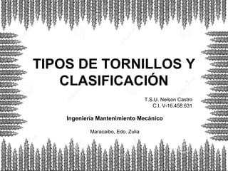 TIPOS DE TORNILLOS Y
CLASIFICACIÓN
T.S.U. Nelson Castro
C.I. V-16.458.631
Ingeniería Mantenimiento Mecánico
Maracaibo, Edo. Zulia
 