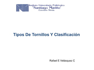 Tipos De Tornillos Y Clasificación
Rafael E Velásquez C
 