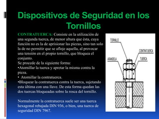Dispositivos de Seguridad en los
Tornillos
CONTRATUERCA: Consiste en la utilización de
una segunda tuerca, de menor altura que ésta, cuya
función no es la de aprisionar las piezas, sino tan solo
la de no permitir que se afloje aquella, al provocar
una tensión en el propio tornillo, que bloquea el
conjunto.
Se procede de la siguiente forma:
•Atornillar la tuerca y apretar la misma contra la
pieza.
• Atornillar la contratuerca.
•Bloquear la contratuerca contra la tuerca, sujetando
esta última con una llave. De esta forma quedan las
dos tuercas bloqueadas sobre la rosca del tornillo.
Normalmente la contratuerca suele ser una tuerca
hexagonal rebajada DIN 936, o bien, una tuerca de
seguridad DIN 7967.
 