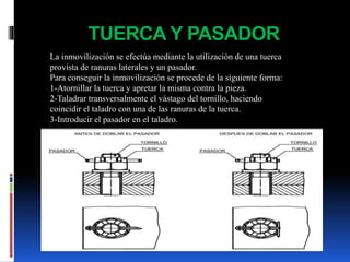 TUERCA Y PASADOR
La inmovilización se efectúa mediante la utilización de una tuerca
provista de ranuras laterales y un pasador.
Para conseguir la inmovilización se procede de la siguiente forma:
1-Atornillar la tuerca y apretar la misma contra la pieza.
2-Taladrar transversalmente el vástago del tornillo, haciendo
coincidir el taladro con una de las ranuras de la tuerca.
3-Introducir el pasador en el taladro.
 