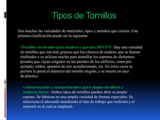Tipos de Tornillos
Son muchas las variedades de materiales, tipos y tamaños que existen. Una
primera clasificación puede ser la siguiente:
•Tornillos tirafondos para madera y paredes DIN-571: Hay una variedad
de tornillos que son más gruesos que los clásicos de madera, que se llaman
tirafondos y se utilizan mucho para atornillar los soportes de elementos
pesados que vayan colgados en las paredes de los edificios, como por
ejemplo, toldos, aparatos de aire acondicionado, etc. En estos casos se
perfora la pared al diámetro del tornillo elegido, y se inserta un taco
de plástico.
•Autorroscantes y autoperforantes para chapas metálicas y
maderas duras: Ambos tipos de tornillos pueden abrir su propio
camino. Se fabrican en una amplia variedad de formas especiales. Se
selecciona el adecuado atendiendo al tipo de trabajo que realizará y el
material en el cual se empleará.
 