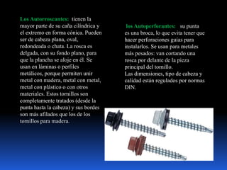 Los Autorroscantes: tienen la
mayor parte de su caña cilíndrica y
el extremo en forma cónica. Pueden
ser de cabeza plana, oval,
redondeada o chata. La rosca es
delgada, con su fondo plano, para
que la plancha se aloje en él. Se
usan en láminas o perfiles
metálicos, porque permiten unir
metal con madera, metal con metal,
metal con plástico o con otros
materiales. Estos tornillos son
completamente tratados (desde la
punta hasta la cabeza) y sus bordes
son más afilados que los de los
tornillos para madera.
los Autoperforantes: su punta
es una broca, lo que evita tener que
hacer perforaciones guías para
instalarlos. Se usan para metales
más pesados: van cortando una
rosca por delante de la pieza
principal del tornillo.
Las dimensiones, tipo de cabeza y
calidad están regulados por normas
DIN.
 