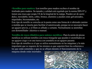 •Tornillos para madera: Los tornillos para madera reciben el nombre de
tirafondo para madera. Su tamaño y calidad está regulado por la norma DIN-97 y
tienen una rosca que ocupa 3/4 de la longitud de la espiga. Pueden ser de acero
dulce, inoxidable, latón, cobre, bronce, aluminio y pueden estar galvanizados,
niquelados, bicromatados, etc.
Este tipo de tornillo se estrecha en la punta como una forma de ir abriendo camino
a medida que se inserta para facilitar el autorroscado, porque no es necesario hacer
un agujero previo, y el filete es afilado y cortante. Normalmente se atornillan
con destornillador eléctrico o manual.
Tornillos de rosca cilíndrica para uniones metálicas: Para la unión de piezas
metálicas se utilizan tornillos con rosca triangular que pueden ir atornillados en
un agujero ciego o en una tuerca con arandela en un agujero pasante.
Este tipo de tornillos es el que se utiliza normalmente en las máquinas y lo más
importante que se requiere de los mismos es que soporten bien los esfuerzos a
los que están sometidos y que no se aflojen durante el funcionamiento de la
máquina donde están insertados.
 