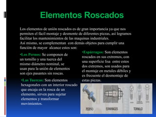 Elementos Roscados
Los elementos de unión roscados es de gran importancia ya que nos
permiten el fácil montaje y desmonte de diferentes piezas, así logramos
facilitar los mantenimientos de las maquinas industriales.
Así mismo, se complementan con demás objetos para cumplir una
función de mayor alcance estos son:
•Los Pernos: Se componen de
un tornillo y una tuerca del
mismo diámetro nominal, se
usan para la unión de elementos
son ejes pasantes sin roscas.
•Espárragos: Son elementos
roscados en sus extremos, con
una superficie lisa entre estos
dos extremos, son usados para
el montaje en metales débiles y
es frecuente el desmontaje de
estas piezas.•Las Tuercas: Son elementos
hexagonales con un interior roscado
que encaja en la rosca de un
elemento, sirven para sujetar
elementos y transformar
movimientos.
 