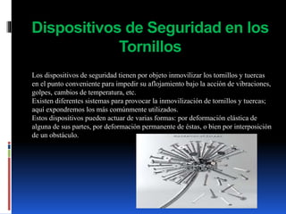 Dispositivos de Seguridad en los
Tornillos
Los dispositivos de seguridad tienen por objeto inmovilizar los tornillos y tuercas
en el punto conveniente para impedir su aflojamiento bajo la acción de vibraciones,
golpes, cambios de temperatura, etc.
Existen diferentes sistemas para provocar la inmovilización de tornillos y tuercas;
aquí expondremos los más comúnmente utilizados.
Estos dispositivos pueden actuar de varias formas: por deformación elástica de
alguna de sus partes, por deformación permanente de éstas, o bien por interposición
de un obstáculo.
 