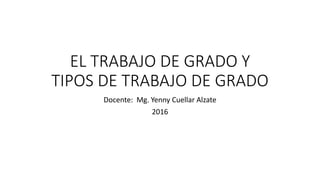 EL TRABAJO DE GRADO Y
TIPOS DE TRABAJO DE GRADO
Docente: Mg. Yenny Cuellar Alzate
2016
 