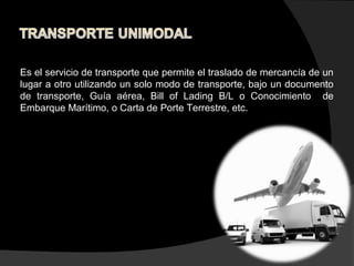 Es el servicio de transporte que permite el traslado de mercancía de un
lugar a otro utilizando un solo modo de transporte, bajo un documento
de transporte, Guía aérea, Bill of Lading B/L o Conocimiento de
Embarque Marítimo, o Carta de Porte Terrestre, etc.
 