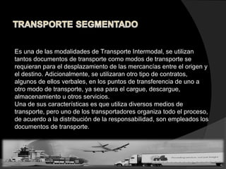Es una de las modalidades de Transporte Intermodal, se utilizan
tantos documentos de transporte como modos de transporte se
requieran para el desplazamiento de las mercancías entre el origen y
el destino. Adicionalmente, se utilizaran otro tipo de contratos,
algunos de ellos verbales, en los puntos de transferencia de uno a
otro modo de transporte, ya sea para el cargue, descargue,
almacenamiento u otros servicios.
Una de sus características es que utiliza diversos medios de
transporte, pero uno de los transportadores organiza todo el proceso,
de acuerdo a la distribución de la responsabilidad, son empleados los
documentos de transporte.
 