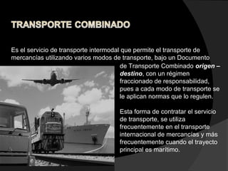 Es el servicio de transporte intermodal que permite el transporte de
mercancías utilizando varios modos de transporte, bajo un Documento
de Transporte Combinado origen –
destino, con un régimen
fraccionado de responsabilidad,
pues a cada modo de transporte se
le aplican normas que lo regulen.
Esta forma de contratar el servicio
de transporte, se utiliza
frecuentemente en el transporte
internacional de mercancías y más
frecuentemente cuando el trayecto
principal es marítimo.
 