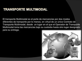 El transporte Multimodal es el porte de mercancías por dos modos
diferentes de transporte por lo menos, en virtud de un único Contrato de
Transporte Multimodal, desde un lugar en el que el Operador de Transporte
Multimodal toma las mercancías bajo su custodia hasta otro lugar designado
para su entrega.
 