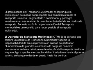 El gran alcance del Transporte Multimodal es lograr que la
combinación de modos de transporte sea competitivo frente al
transporte unimodal, segmentado o combinado, y por logre
transformar en una realidad la complementariedad de los modos de
transporte. Por esta razón la implementación del Transporte
intermodal es un requisito para hacer posible el transporte
multimodal.
El Operador de Transporte Multimodal (OTM) es la persona que
celebra un contrato de Transporte Multimodal y asume la
responsabilidad de su cumplimiento en calidad de porteador.
El movimiento de grandes volúmenes de carga de comercio
internacional se hace principalmente a través del transporte marítimo,
lo que obliga a que las mercancías deban trasladarse hasta el puerto
para su embarque o desde el puerto hasta los centros.
 