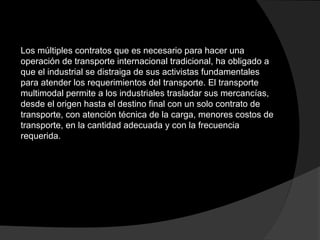 Los múltiples contratos que es necesario para hacer una
operación de transporte internacional tradicional, ha obligado a
que el industrial se distraiga de sus activistas fundamentales
para atender los requerimientos del transporte. El transporte
multimodal permite a los industriales trasladar sus mercancías,
desde el origen hasta el destino final con un solo contrato de
transporte, con atención técnica de la carga, menores costos de
transporte, en la cantidad adecuada y con la frecuencia
requerida.
 