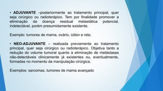 • ADJUVANTE –posteriormente ao tratamento principal, quer
seja cirúrgico ou radioterápico. Tem por finalidade promover a
eliminação da doença residual metastática potencial,
indetectável, porém presumidamente existente.
Exemplo: tumores de mama, ovário, cólon e reto.
• NEO-ADJUVANTE – realizada previamente ao tratamento
principal, quer seja cirúrgico ou radioterápico. Objetiva tanto a
redução do volume tumoral quanto à eliminação de metástases
não-detectáveis clinicamente já existentes ou, eventualmente,
formadas no momento da manipulação cirúrgica.
Exemplos: sarcomas, tumores de mama avançado
 