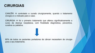 CIRURGIAS
CANCÊR  controlado e curado cirurgicamente, quando o tratamento
cirúrgico é o indicado para o caso.
CIRURGIA  foi o primeiro tratamento que alterou significativamente o
curso da doença neoplásica, com finalidade diagnóstica, preventiva,
curativa ou paliativa.
60% de todos os pacientes portadores de câncer necessitem de cirurgia
para o seu tratamento.
 