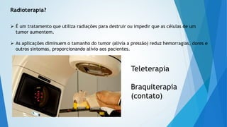 Radioterapia?
 É um tratamento que utiliza radiações para destruir ou impedir que as células de um
tumor aumentem.
 As aplicações diminuem o tamanho do tumor (alivia a pressão) reduz hemorragias, dores e
outros sintomas, proporcionando alívio aos pacientes.
Teleterapia
Braquiterapia
(contato)
 
