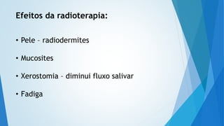 Efeitos da radioterapia:
• Pele – radiodermites
• Mucosites
• Xerostomia – diminui fluxo salivar
• Fadiga
 