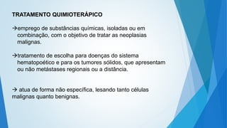 TRATAMENTO QUIMIOTERÁPICO
emprego de substâncias químicas, isoladas ou em
combinação, com o objetivo de tratar as neoplasias
malignas.
tratamento de escolha para doenças do sistema
hematopoético e para os tumores sólidos, que apresentam
ou não metástases regionais ou a distância.
 atua de forma não específica, lesando tanto células
malignas quanto benignas.
 