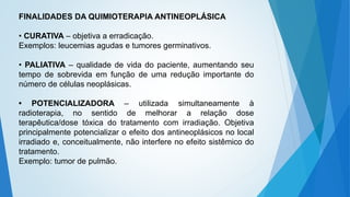 FINALIDADES DA QUIMIOTERAPIA ANTINEOPLÁSICA
• CURATIVA – objetiva a erradicação.
Exemplos: leucemias agudas e tumores germinativos.
• PALIATIVA – qualidade de vida do paciente, aumentando seu
tempo de sobrevida em função de uma redução importante do
número de células neoplásicas.
• POTENCIALIZADORA – utilizada simultaneamente à
radioterapia, no sentido de melhorar a relação dose
terapêutica/dose tóxica do tratamento com irradiação. Objetiva
principalmente potencializar o efeito dos antineoplásicos no local
irradiado e, conceitualmente, não interfere no efeito sistêmico do
tratamento.
Exemplo: tumor de pulmão.
 
