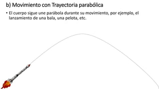b) Movimiento con Trayectoria parabólica
• El cuerpo sigue une parábola durante su movimiento, por ejemplo, el
lanzamiento de una bala, una pelota, etc.
 
