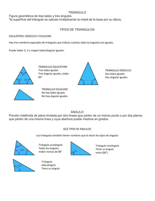 TRIÁNGULO 
Figura geométrica de tres lados y tres ángulos. 
"la superficie del triángulo se calcula multiplicando la mitad de la base por su altura; 
TIPOS DE TRIANGULOS 
EQUILÁTERO, ISÓSCELES Y ESCALENO 
Hay tres nombres especiales de triángulos que indican cuántos lados (o ángulos) son iguales. 
Puede haber 3, 2 o ningún lados/ángulos iguales: 
ÁNGULO 
TRIÁNGULO EQUILÁTERO 
Tres lados iguales 
Tres ángulos iguales, todos 
60° 
TRIÁNGULO ISÓSCELES 
Dos lados iguales 
Dos ángulos iguales 
TRIÁNGULO ESCALENO 
No hay lados iguales 
No hay ángulos iguales 
Porción indefinida de plano limitada por dos líneas que parten de un mismo punto o por dos planos 
que parten de una misma línea y cuya abertura puede medirse en grados. 
QUÉ TIPOS DE ÁNGULOS 
Los triángulos también tienen nombres que te dicen los tipos de ángulos 
Triángulo acutángulo 
Todos los ángulos 
miden menos de 90° 
Triángulo rectángulo 
Tiene un ángulo 
recto (90°) 
Triángulo 
obtusángulo 
Tiene un ángulo 
mayor que 90° 
