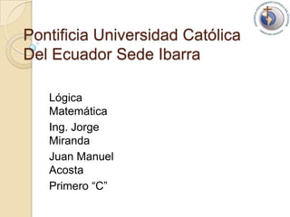 Pontificia Universidad Católica Del Ecuador Sede Ibarra LógicaMatemática Ing. Jorge Miranda  Juan Manuel Acosta  Primero “C”   