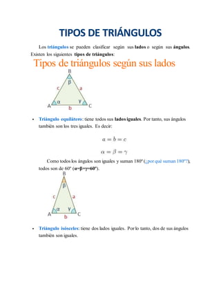 TIPOS DE TRIÁNGULOS
Los triángulos se pueden clasificar según sus lados o según sus ángulos.
Existen los siguientes tipos de triángulos:
Tipos de triángulos según sus lados
 Triángulo equilátero: tiene todos sus lados iguales. Por tanto, sus ángulos
también son los tres iguales. Es decir:
Como todos los ángulos son iguales y suman 180º (¿por qué suman 180º?),
todos son de 60º (α=β=γ=60º).
 Triángulo isósceles: tiene dos lados iguales. Por lo tanto, dos de sus ángulos
también son iguales.
 
