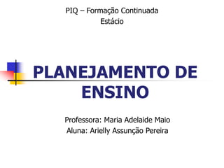 PLANEJAMENTO DE
ENSINO
Professora: Maria Adelaide Maio
Aluna: Arielly Assunção Pereira
PIQ – Formação Continuada
Estácio
 