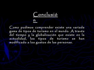 Como pudimos comprender existe una variada gama de tipos de turismo en el mundo. A través del tiempo y la globalización que existe en la actualidad, los tipos de turismo se han modificado a los gustos de las personas. Conclusión  