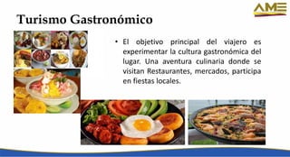 Turismo Gastronómico
• El objetivo principal del viajero es
experimentar la cultura gastronómica del
lugar. Una aventura culinaria donde se
visitan Restaurantes, mercados, participa
en fiestas locales.
 