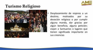 Turismo Religioso
• Desplazamiento de viajeros a un
destino; motivados por su
devoción religiosa o por cumplir
alguna manda, dar gracias por
algún beneficio, alguna petición;
viajan a Santuarios o lugares que
tienen significado importante en
sus creencias
 
