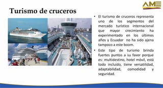 Turismo de cruceros
• El turismo de cruceros representa
uno de los segmentos del
mercado turístico internacional
que mayor crecimiento ha
experimentado en los últimos
años y Ecuador no ha sido ajena
tampoco a este boom.
• Este tipo de turismo brinda
fuertes puntos a su favor porque
es: multidestino, hotel móvil, está
todo incluido, tiene versatilidad,
adaptabilidad, comodidad y
seguridad.
 