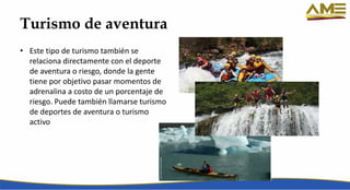 Turismo de aventura
• Este tipo de turismo también se
relaciona directamente con el deporte
de aventura o riesgo, donde la gente
tiene por objetivo pasar momentos de
adrenalina a costo de un porcentaje de
riesgo. Puede también llamarse turismo
de deportes de aventura o turismo
activo
 