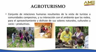 AGROTURISMO
• Conjunto de relaciones humanas resultantes de la visita de turistas a
comunidades campesinas, y su interacción con el ambiente que las rodea,
para el aprovechamiento y disfrute de sus valores naturales, culturales y
socio – productivos.
 