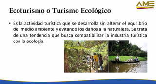 Ecoturismo o Turismo Ecológico
• Es la actividad turística que se desarrolla sin alterar el equilibrio
del medio ambiente y evitando los daños a la naturaleza. Se trata
de una tendencia que busca compatibilizar la industria turística
con la ecología.
 