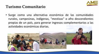 Turismo Comunitario
• Surge como una alternativa económica de las comunidades
rurales, campesinas, indígenas, "mestizas" o afro descendientes
propias de un país, para generar ingresos complementarios a las
actividades económicas diarias.
 