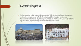 Turismo Religioso
 A diferencia de todos los demás segmentos del mercado turístico, tiene como
motivación fundamental la fe. En la actualidad las ciudades santas que
históricamente han sido objeto de peregrinaje -como Jerusalén, La Meca o Roma-
siguen siendo importantes puntos de referencia del sector.
 