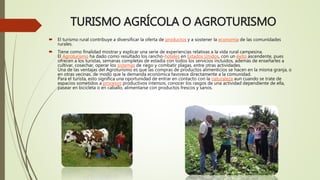 TURISMO AGRÍCOLA O AGROTURISMO
 El turismo rural contribuye a diversificar la oferta de productos y a sostener la economía de las comunidades
rurales.
 Tiene como finalidad mostrar y explicar una serie de experiencias relativas a la vida rural campesina.
El Agroturismo ha dado como resultado los rancho-hoteles en Estados Unidos, con un éxito ascendente, pues
ofrecen a los turistas, semanas completas de estadía con todos los servicios incluidos, además de enseñarles a
cultivar, cosechar, operar los sistemas de riego y combatir plagas, entre otras actividades.
Una de las ventajas del Agroturismo es que las compras de productos alimenticios se hacen en la misma granja, o
en otras vecinas, de modo que la demanda económica favorece directamente a la comunidad.
Para el turista, esto significa una oportunidad de entrar en contacto con la naturaleza aun cuando se trate de
espacios sometidos a procesos productivos intensos, conocer los rasgos de una actividad dependiente de ella,
pasear en bicicleta o en caballo, alimentarse con productos frescos y sanos.
 