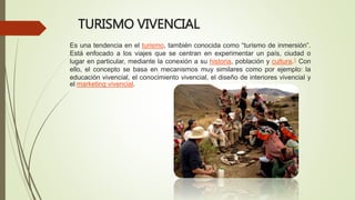 TURISMO VIVENCIAL
Es una tendencia en el turismo, también conocida como “turismo de inmersión”.
Está enfocado a los viajes que se centran en experimentar un país, ciudad o
lugar en particular, mediante la conexión a su historia, población y cultura.1 Con
ello, el concepto se basa en mecanismos muy similares como por ejemplo: la
educación vivencial, el conocimiento vivencial, el diseño de interiores vivencial y
el marketing vivencial.
 
